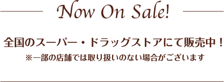 全国のスーパー・ドラッグストアにて販売中！ ※一部の店舗では取り扱いのない場合がございます